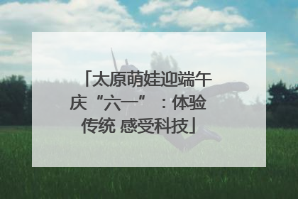 太原萌娃迎端午庆“六一”：体验传统 感受科技