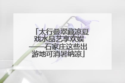 太行叠翠藏凉夏 戏水品艺享欢娱——石家庄这些出游地可消暑纳凉