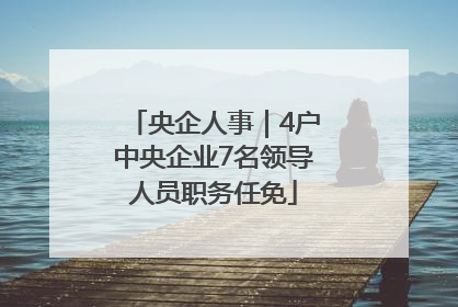央企人事｜4户中央企业7名领导人员职务任免