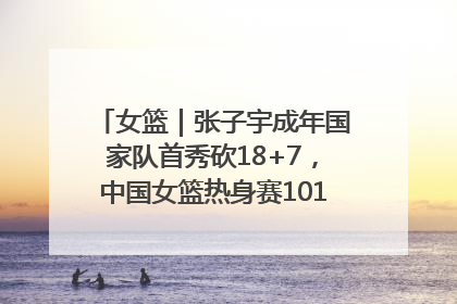 女篮｜张子宇成年国家队首秀砍18+7，中国女篮热身赛101比55大胜波黑