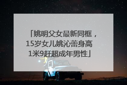姚明父女最新同框，15岁女儿姚沁蕾身高1米9赶超成年男性