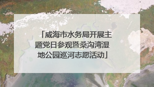 威海市水务局开展主题党日参观暨桑沟湾湿地公园巡河志愿活动