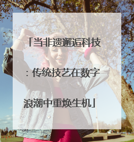 当非遗邂逅科技：传统技艺在数字浪潮中重焕生机