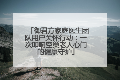 御君方家庭医生团队用户关怀行动：一次叩响空巢老人心门的健康守护