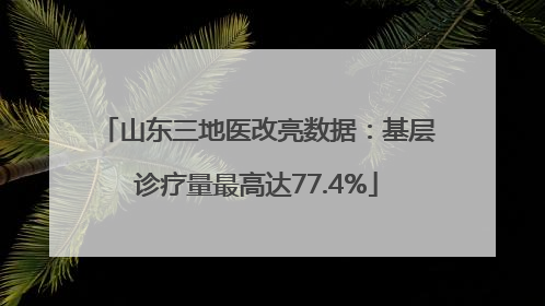山东三地医改亮数据：基层诊疗量最高达77.4%