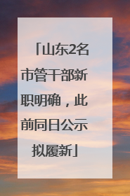 山东2名市管干部新职明确，此前同日公示拟履新