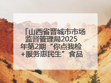 山西省晋城市市场监督管理局2025年第2期“你点我检+服务惠民生”食品安全专项监督抽检信息通告