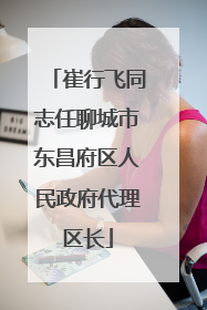崔行飞同志任聊城市东昌府区人民政府代理区长