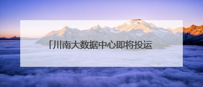 川南大数据中心即将投运 政府搭台促成企业间合作