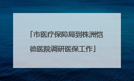 市医疗保障局到株洲恺德医院调研医保工作