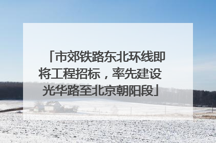 市郊铁路东北环线即将工程招标，率先建设光华路至北京朝阳段