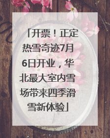 开票！正定热雪奇迹7月6日开业，华北最大室内雪场带来四季滑雪新体验