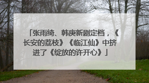 张雨绮、韩庚新剧定档，《长安的荔枝》《临江仙》中挤进了《绽放的许开心》