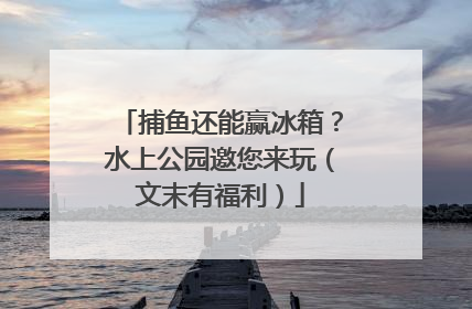 捕鱼还能赢冰箱？水上公园邀您来玩（文末有福利）
