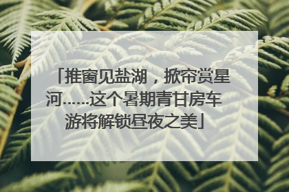 推窗见盐湖，掀帘赏星河……这个暑期青甘房车游将解锁昼夜之美
