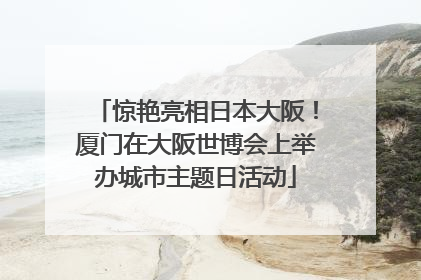 惊艳亮相日本大阪！厦门在大阪世博会上举办城市主题日活动