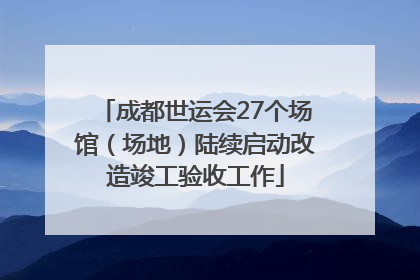 成都世运会27个场馆（场地）陆续启动改造竣工验收工作