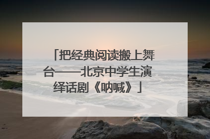 把经典阅读搬上舞台——北京中学生演绎话剧《呐喊》