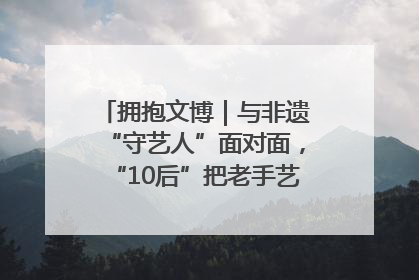 拥抱文博｜与非遗“守艺人”面对面，“10后”把老手艺玩出“潮”花样