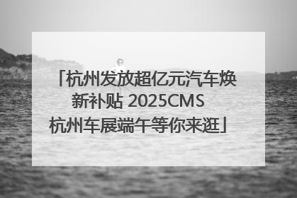 杭州发放超亿元汽车焕新补贴 2025CMS杭州车展端午等你来逛