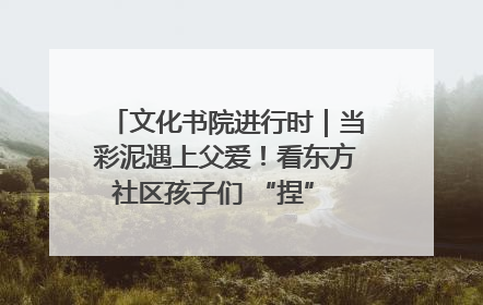 文化书院进行时｜当彩泥遇上父爱！看东方社区孩子们 “捏” 出心目中的爸爸