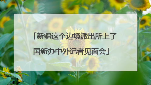 新疆这个边境派出所上了国新办中外记者见面会