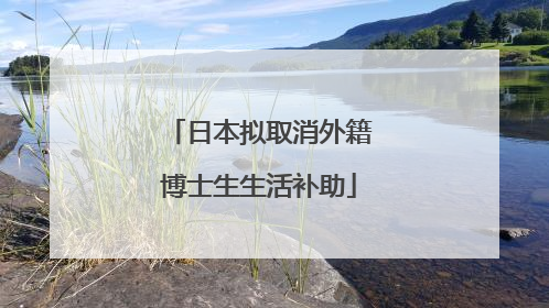 日本拟取消外籍博士生生活补助