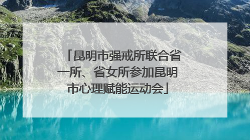 昆明市强戒所联合省一所、省女所参加昆明市心理赋能运动会