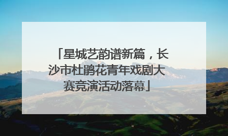 星城艺韵谱新篇，长沙市杜鹃花青年戏剧大赛竞演活动落幕