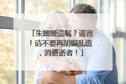 朱媛媛遗嘱？谣言！请不要再胡编乱造，消费逝者！