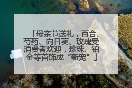 母亲节送礼，百合、芍药、向日葵、玫瑰受消费者欢迎，珍珠、铂金等首饰成“新宠”