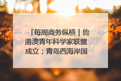 每周商务纵横｜鲁港澳青年科学家联盟成立；青岛西海岸国际能源自贸港启用