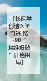 核医学创造医学奇迹 钇-90“精准爆破”肝癌困局