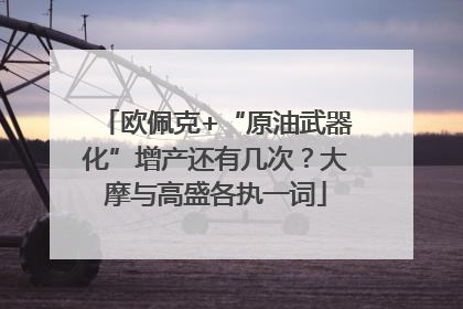 欧佩克+“原油武器化”增产还有几次？大摩与高盛各执一词