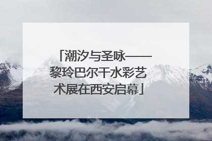 潮汐与圣咏——黎玲巴尔干水彩艺术展在西安启幕