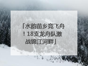 水韵苗乡竞飞舟！18支龙舟队激战锦江河畔