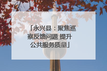 永兴县：聚焦巡察反馈问题 提升公共服务质量