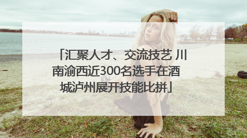 汇聚人才、交流技艺 川南渝西近300名选手在酒城泸州展开技能比拼