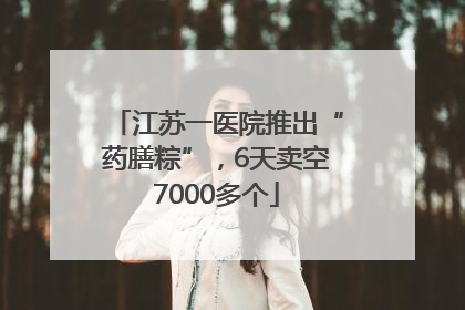 江苏一医院推出“药膳粽”，6天卖空7000多个
