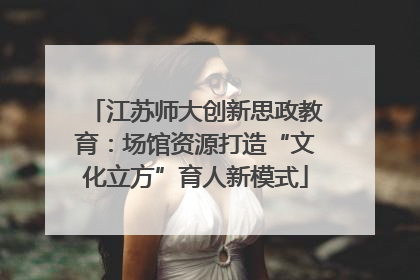 江苏师大创新思政教育：场馆资源打造“文化立方”育人新模式