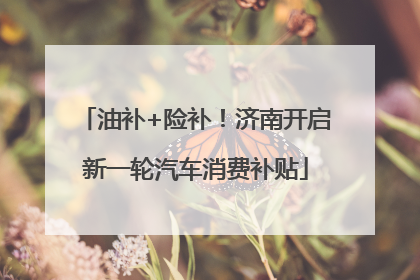 油补+险补！济南开启新一轮汽车消费补贴
