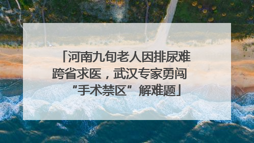河南九旬老人因排尿难跨省求医，武汉专家勇闯“手术禁区”解难题