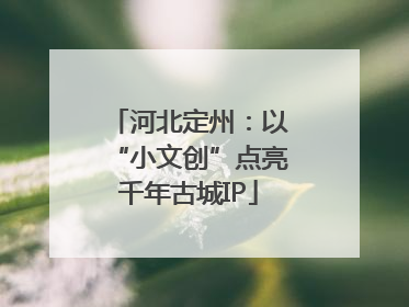 河北定州：以“小文创”点亮千年古城IP