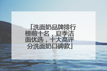 洗面奶品牌排行榜前十名，夏季洁面优选，十大高评分洗面奶口碑款