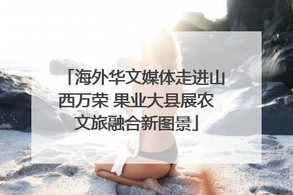 海外华文媒体走进山西万荣 果业大县展农文旅融合新图景