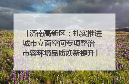 济南高新区：扎实推进城市立面空间专项整治 市容环境品质焕新提升