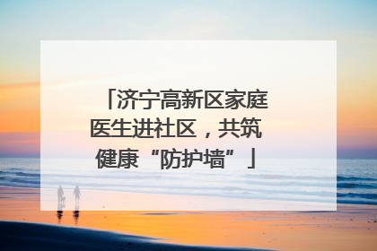 济宁高新区家庭医生进社区，共筑健康“防护墙”