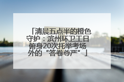 清晨五点半的橙色守护：滨州环卫工日俯身20次托举考场外的“答卷尊严”