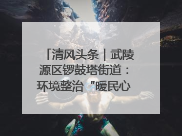 清风头条｜武陵源区锣鼓塔街道：环境整治“暖民心” 辖区面貌“靓”起来