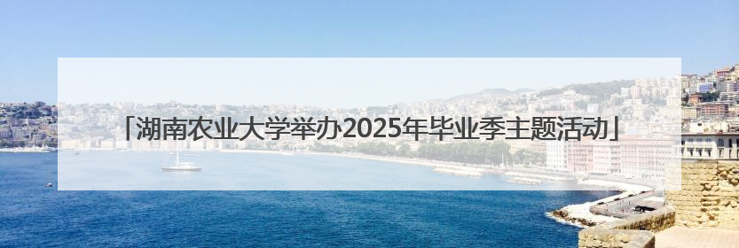 湖南农业大学举办2025年毕业季主题活动